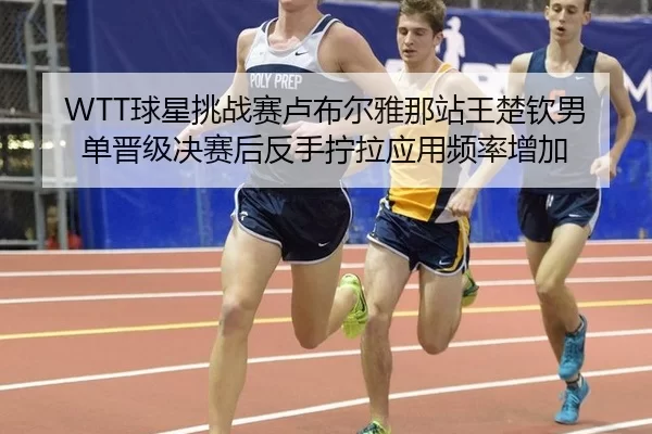 WTT球星挑战赛卢布尔雅那站王楚钦男单晋级决赛后反手拧拉应用频率增加